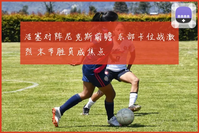 活塞对阵尼克斯前瞻 东部卡位战激烈 末节胜负成焦点