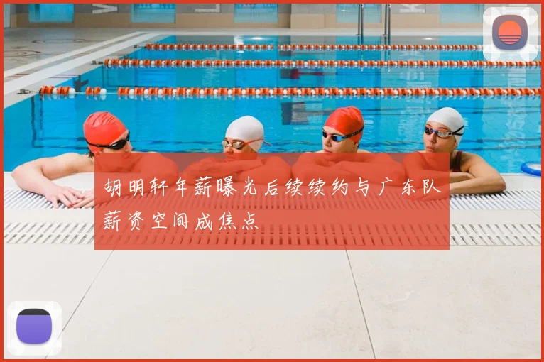 胡明轩年薪曝光后续续约与广东队薪资空间成焦点