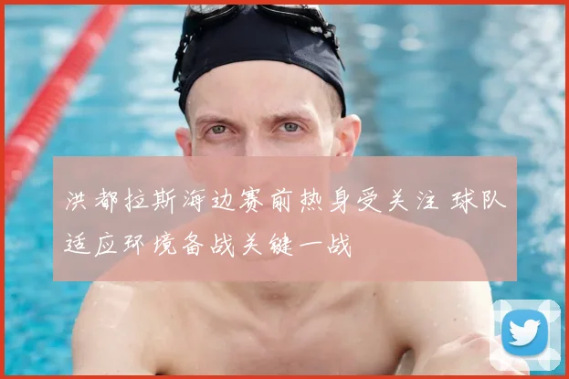 洪都拉斯海边赛前热身受关注 球队适应环境备战关键一战