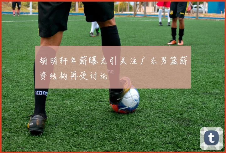 胡明轩年薪曝光引关注广东男篮薪资结构再受讨论