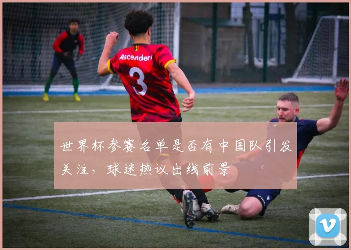 世界杯参赛名单是否有中国队引发关注，球迷热议出线前景