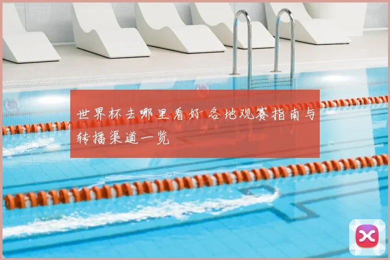 世界杯去哪里看好 各地观赛指南与转播渠道一览