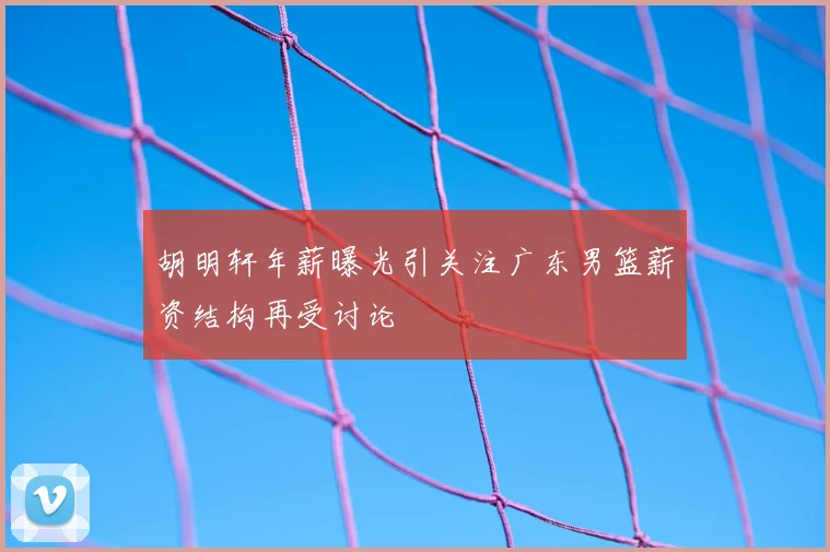 胡明轩年薪曝光引关注广东男篮薪资结构再受讨论