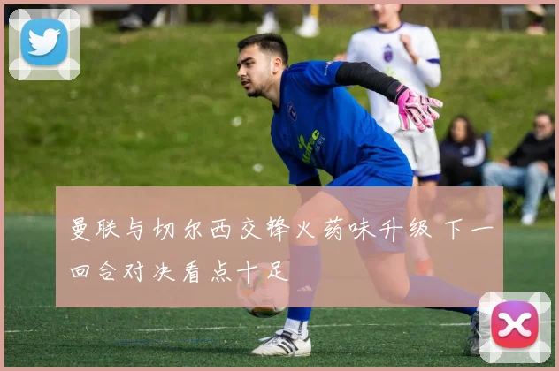 曼联与切尔西交锋火药味升级 下一回合对决看点十足