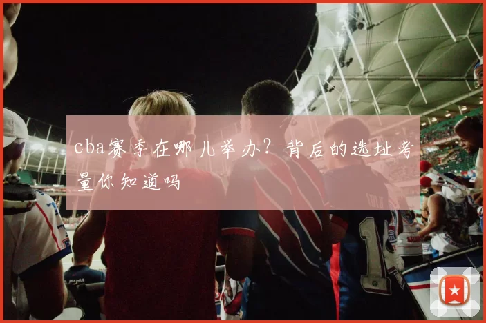 cba赛季在哪儿举办？背后的选址考量你知道吗