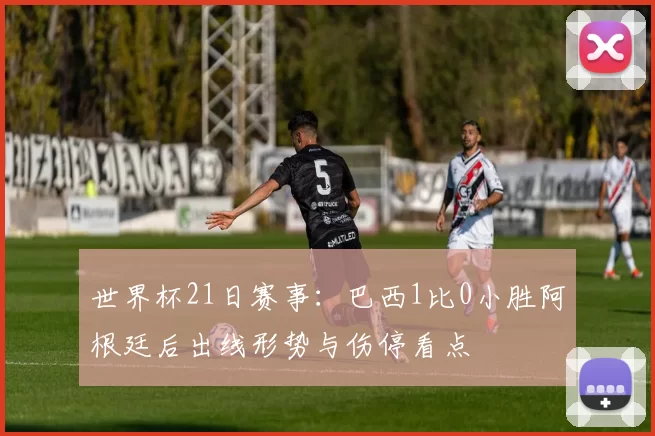世界杯21日赛事:巴西1比0小胜阿根廷后出线形势与伤停看点