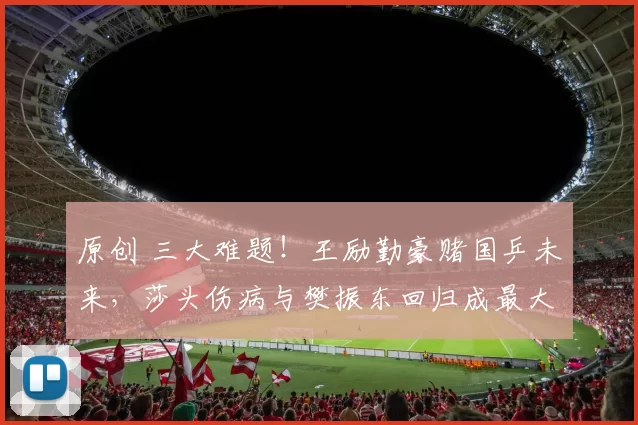 原创 三大难题！王励勤豪赌国乒未来，莎头伤病与樊振东回归成最大悬念