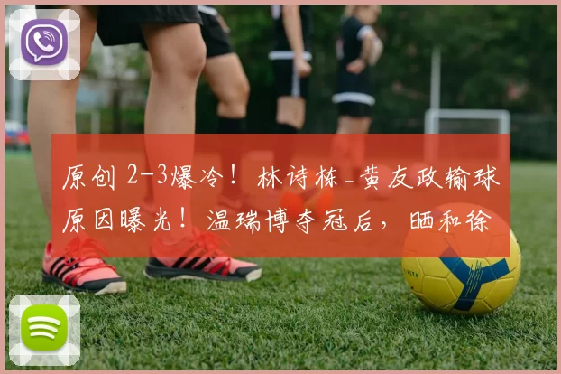 原创 2-3爆冷!林诗栋_黄友政输球原因曝光!温瑞博夺冠后,晒和徐辉教练合影!