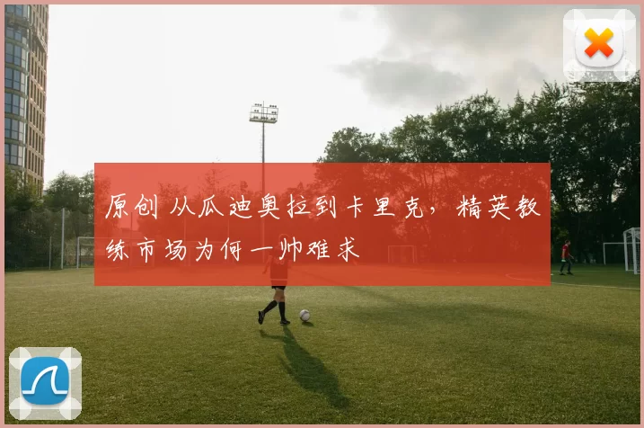 原创 从瓜迪奥拉到卡里克,精英教练市场为何一帅难求