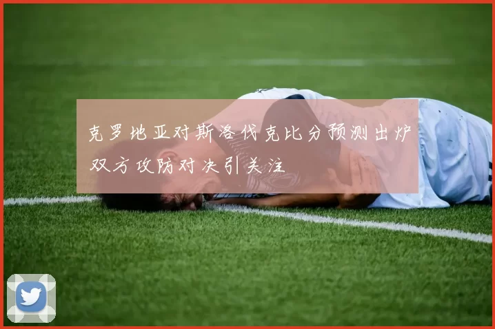 克罗地亚对斯洛伐克比分预测出炉 双方攻防对决引关注
