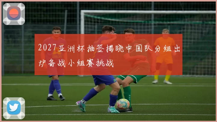 2027亚洲杯抽签揭晓中国队分组出炉备战小组赛挑战