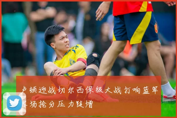 卢顿迎战切尔西保级大战打响蓝军客场抢分压力陡增