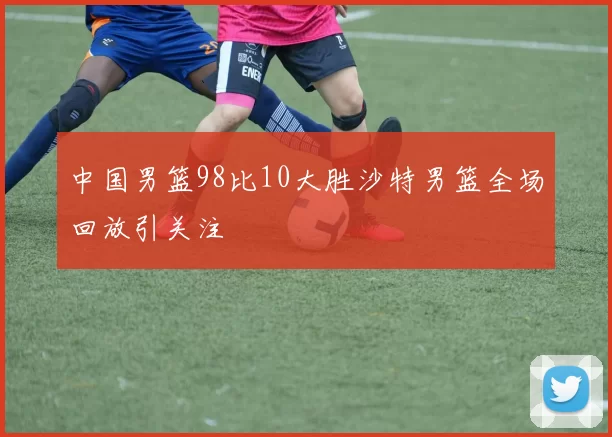 中国男篮98比10大胜沙特男篮全场回放引关注