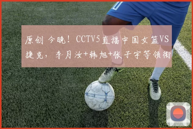 原创 今晚！CCTV5直播中国女篮VS捷克，李月汝+韩旭+张子宇等领衔出战，力争连胜