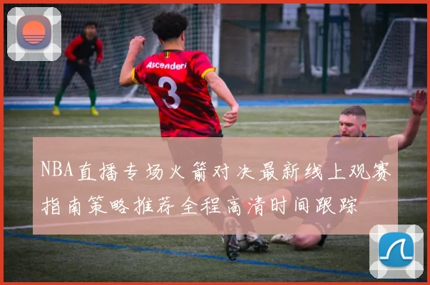 NBA直播专场火箭对决最新线上观赛指南策略推荐全程高清时间跟踪