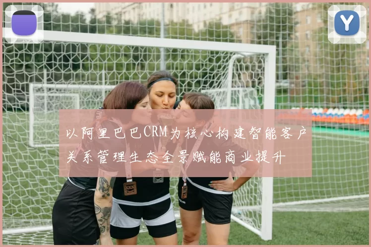 以阿里巴巴CRM为核心构建智能客户关系管理生态全景赋能商业提升