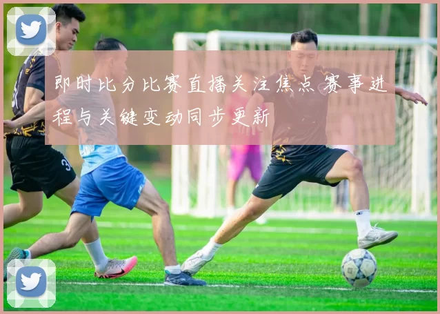 即时比分比赛直播关注焦点 赛事进程与关键变动同步更新