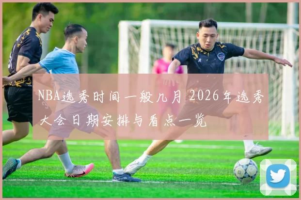 NBA选秀时间一般几月 2026年选秀大会日期安排与看点一览