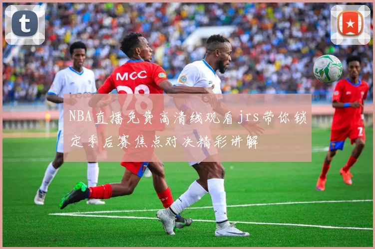 NBA直播免费高清线观看jrs带你锁定季后赛焦点对决精彩讲解