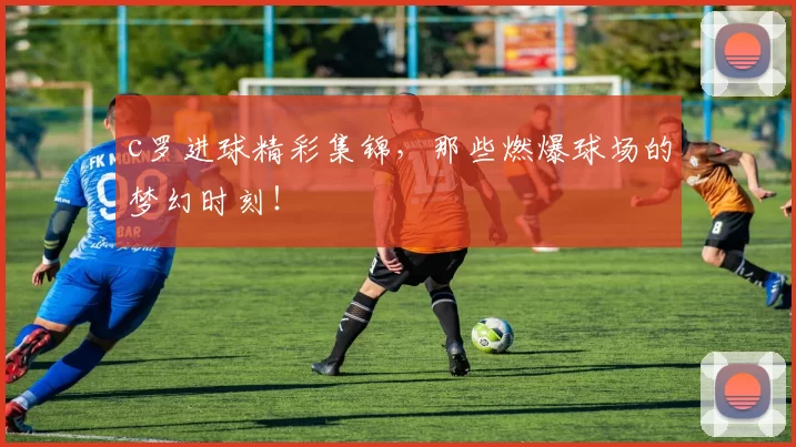 c罗进球精彩集锦，那些燃爆球场的梦幻时刻！