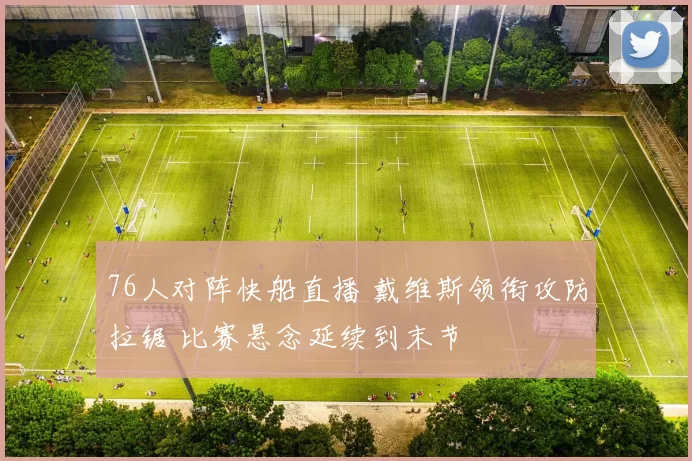 76人对阵快船直播 戴维斯领衔攻防拉锯 比赛悬念延续到末节
