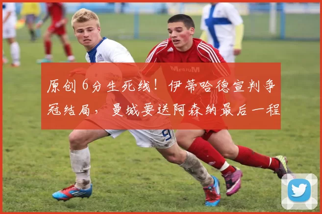 原创 6分生死线！伊蒂哈德宣判争冠结局，曼城要送阿森纳最后一程_