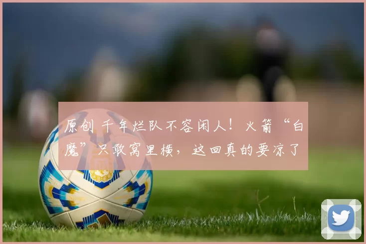 原创 千年烂队不容闲人!火箭“白魔”只敢窝里横,这回真的要凉了