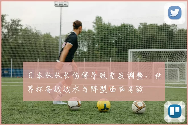 日本队队长伤停导致首发调整，世界杯备战战术与阵型面临考验