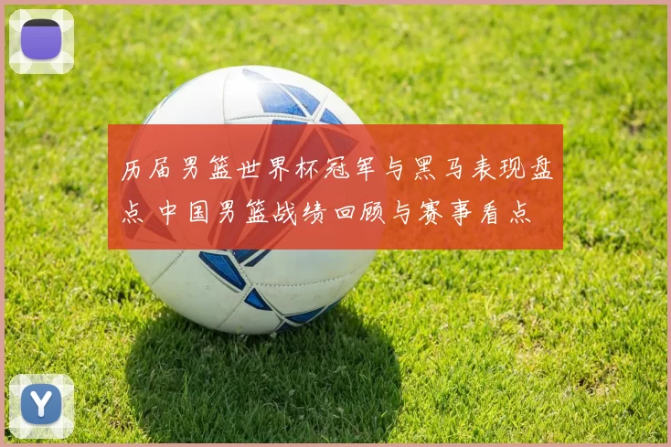 历届男篮世界杯冠军与黑马表现盘点 中国男篮战绩回顾与赛事看点