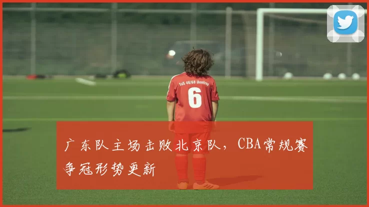 广东队主场击败北京队，CBA常规赛争冠形势更新