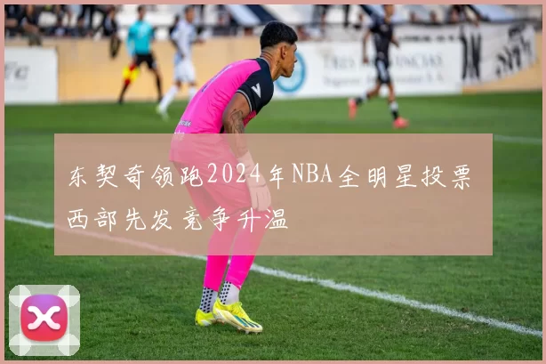 东契奇领跑2024年NBA全明星投票 西部先发竞争升温