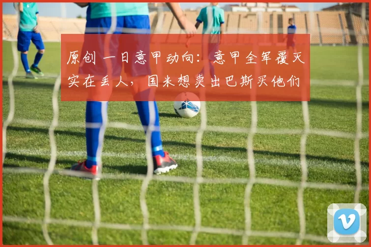 原创 一日意甲动向：意甲全军覆灭实在丢人，国米想卖出巴斯买他们俩的