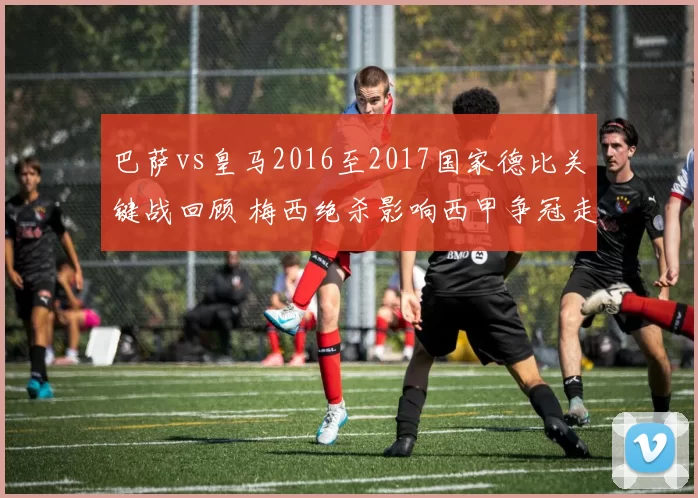 巴萨vs皇马2016至2017国家德比关键战回顾 梅西绝杀影响西甲争冠走势