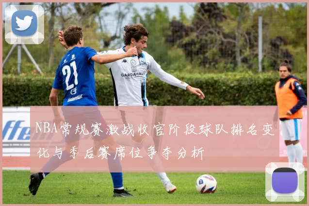 NBA常规赛激战收官阶段球队排名变化与季后赛席位争夺分析