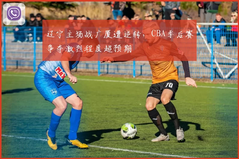 辽宁主场战广厦遭逆转,CBA季后赛争夺激烈程度超预期