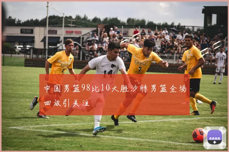 中国男篮98比10大胜沙特男篮全场回放引关注