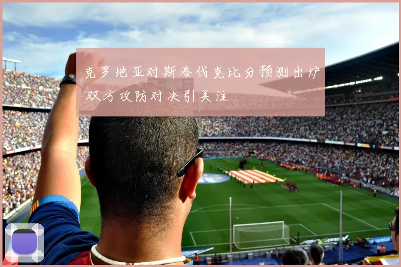 克罗地亚对斯洛伐克比分预测出炉 双方攻防对决引关注