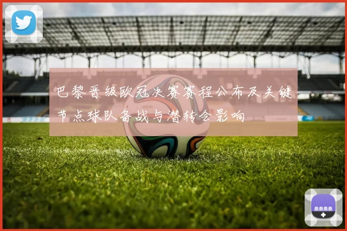 巴黎晋级欧冠决赛赛程公布及关键节点球队备战与潜转会影响