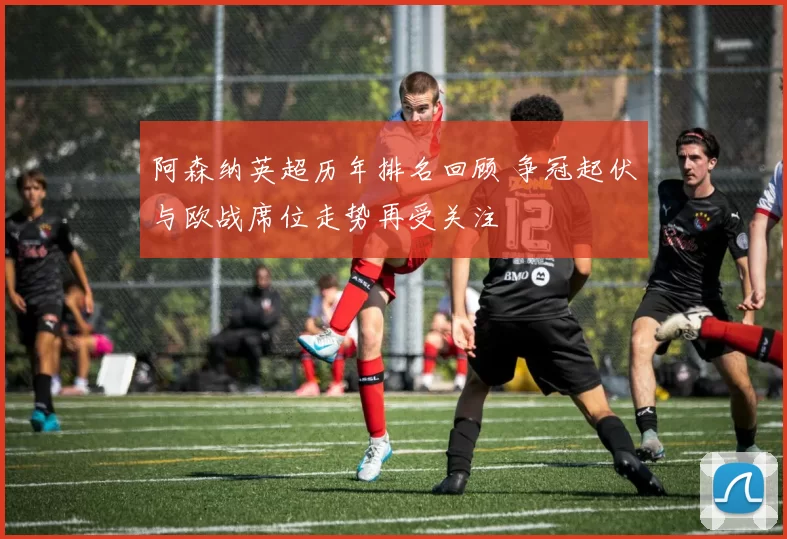 阿森纳英超历年排名回顾 争冠起伏与欧战席位走势再受关注