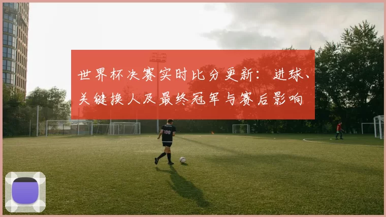 世界杯决赛实时比分更新：进球、关键换人及最终冠军与赛后影响