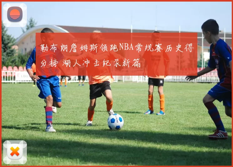 勒布朗詹姆斯领跑NBA常规赛历史得分榜 湖人冲击纪录新篇