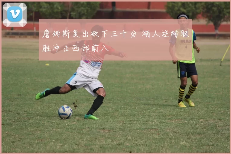 詹姆斯复出砍下三十分 湖人逆转取胜冲击西部前八