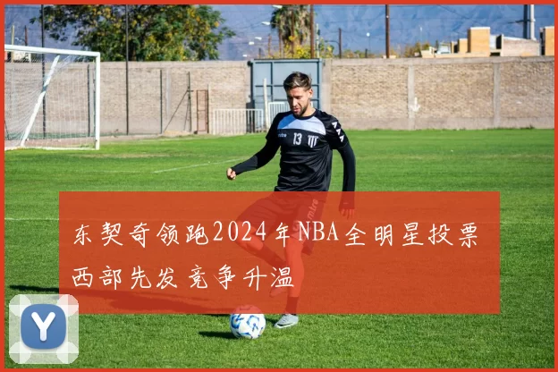东契奇领跑2024年NBA全明星投票 西部先发竞争升温