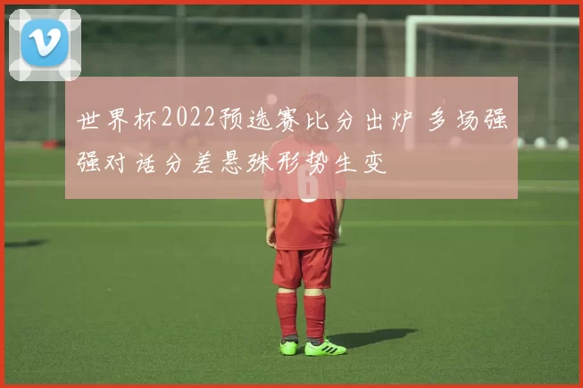 世界杯2022预选赛比分出炉 多场强强对话分差悬殊形势生变