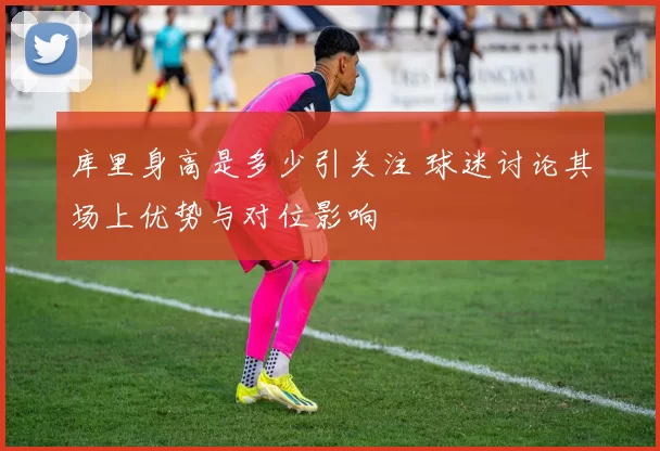 库里身高是多少引关注 球迷讨论其场上优势与对位影响