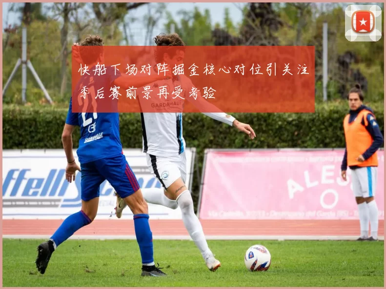 快船下场对阵掘金核心对位引关注季后赛前景再受考验