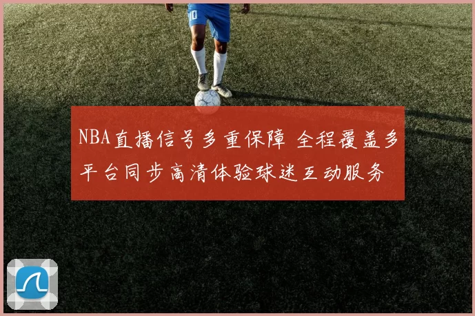 NBA直播信号多重保障 全程覆盖多平台同步高清体验球迷互动服务