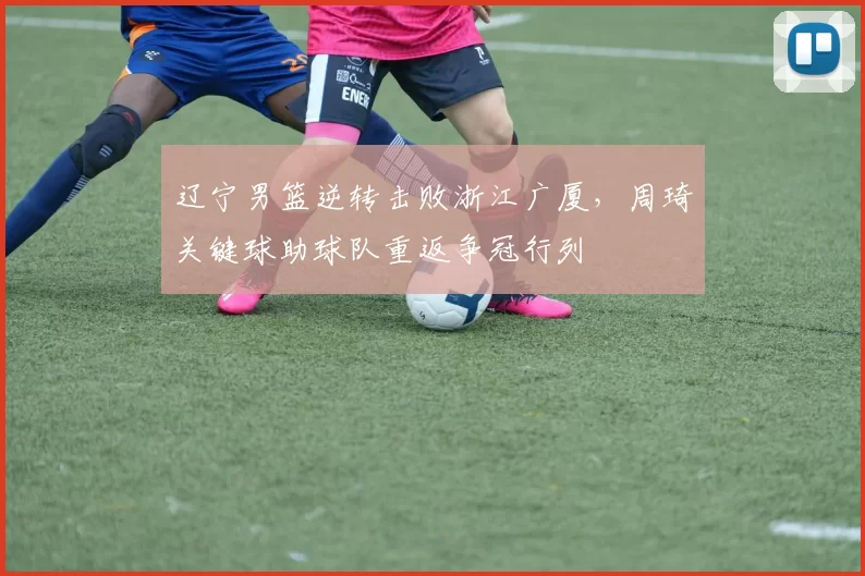 辽宁男篮逆转击败浙江广厦，周琦关键球助球队重返争冠行列