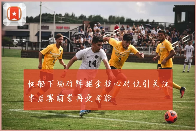 快船下场对阵掘金核心对位引关注季后赛前景再受考验