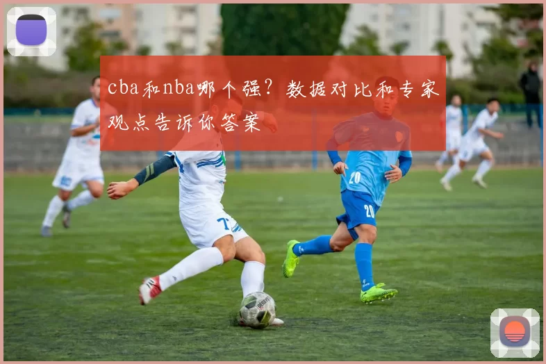 cba和nba哪个强?数据对比和专家观点告诉你答案